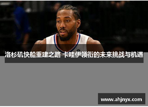 洛杉矶快船重建之路 卡哇伊领衔的未来挑战与机遇